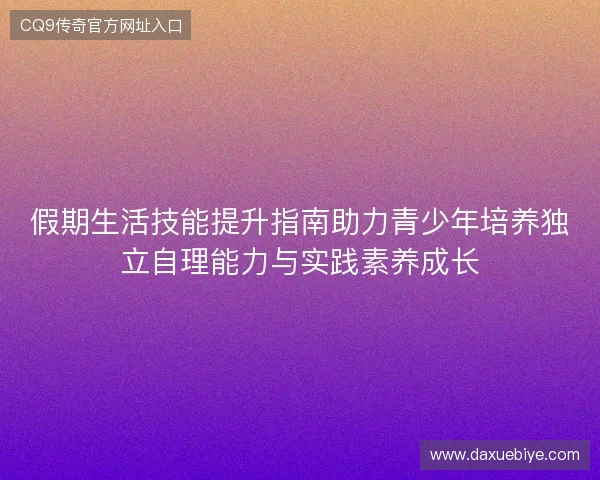 假期生活技能提升指南助力青少年培养独立自理能力与实践素养成长